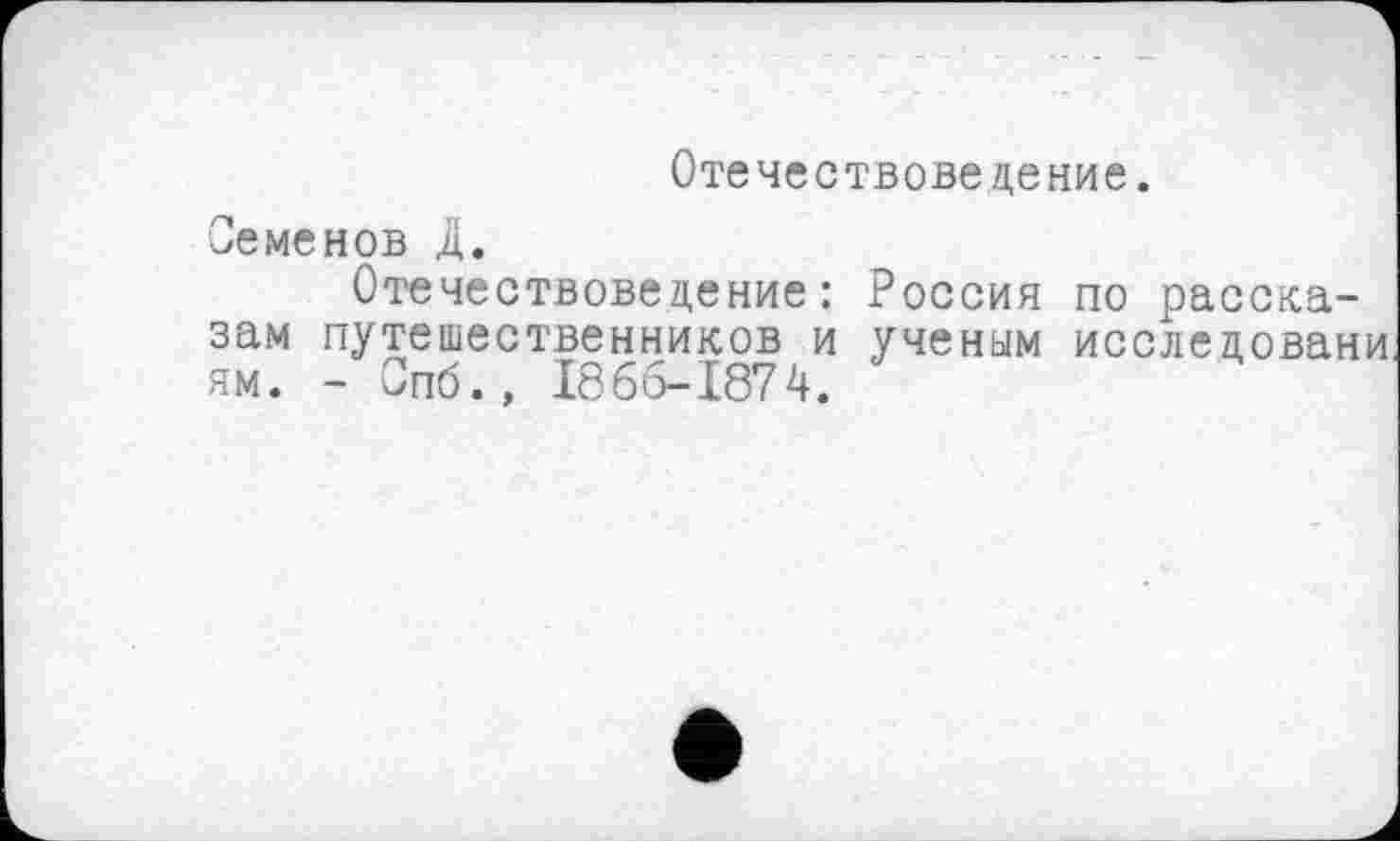 ﻿Отечествоведение.
Семенов Д.
Отечествоведение: Россия по рассказам путешественников и ученым исследовани ям. - Спб., 1866-1874.